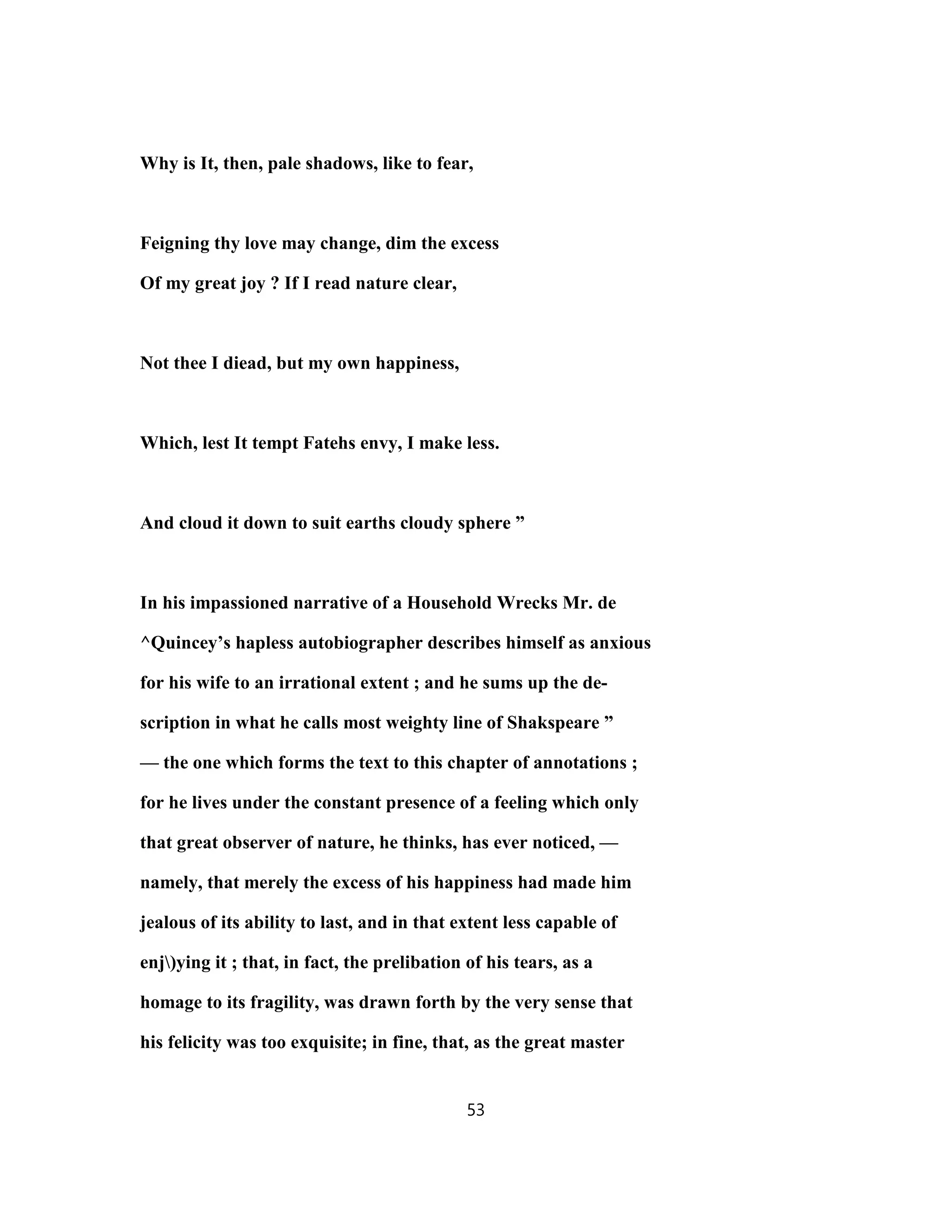 Why is It, then, pale shadows, like to fear,
Feigning thy love may change, dim the excess
Of my great joy ? If I read nature clear,
Not thee I diead, but my own happiness,
Which, lest It tempt Fatehs envy, I make less.
And cloud it down to suit earths cloudy sphere ”
In his impassioned narrative of a Household Wrecks Mr. de
^Quincey’s hapless autobiographer describes himself as anxious
for his wife to an irrational extent ; and he sums up the de-
scription in what he calls most weighty line of Shakspeare ”
— the one which forms the text to this chapter of annotations ;
for he lives under the constant presence of a feeling which only
that great observer of nature, he thinks, has ever noticed, —
namely, that merely the excess of his happiness had made him
jealous of its ability to last, and in that extent less capable of
enj)ying it ; that, in fact, the prelibation of his tears, as a
homage to its fragility, was drawn forth by the very sense that
his felicity was too exquisite; in fine, that, as the great master
53
 