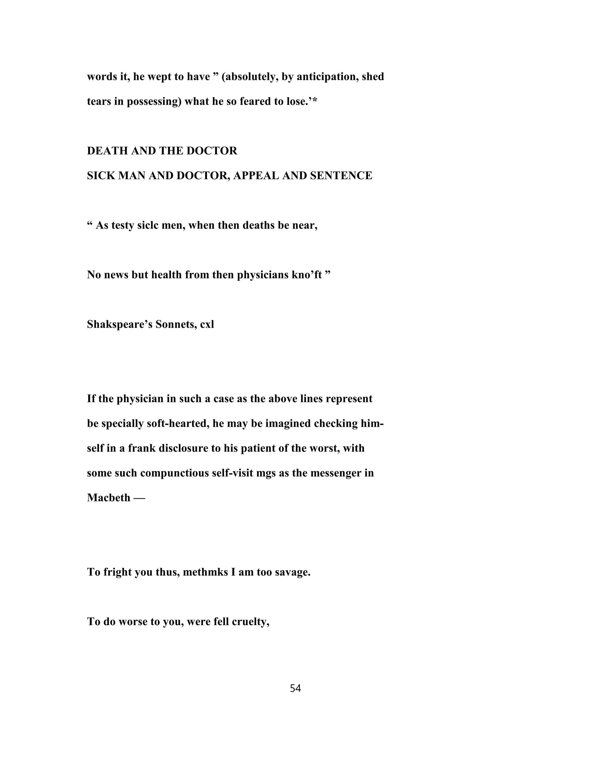 words it, he wept to have ” (absolutely, by anticipation, shed
tears in possessing) what he so feared to lose.’*
DEATH AND THE DOCTOR
SICK MAN AND DOCTOR, APPEAL AND SENTENCE
“ As testy siclc men, when then deaths be near,
No news but health from then physicians kno’ft ”
Shakspeare’s Sonnets, cxl
If the physician in such a case as the above lines represent
be specially soft-hearted, he may be imagined checking him-
self in a frank disclosure to his patient of the worst, with
some such compunctious self-visit mgs as the messenger in
Macbeth —
To fright you thus, methmks I am too savage.
To do worse to you, were fell cruelty,
54
 