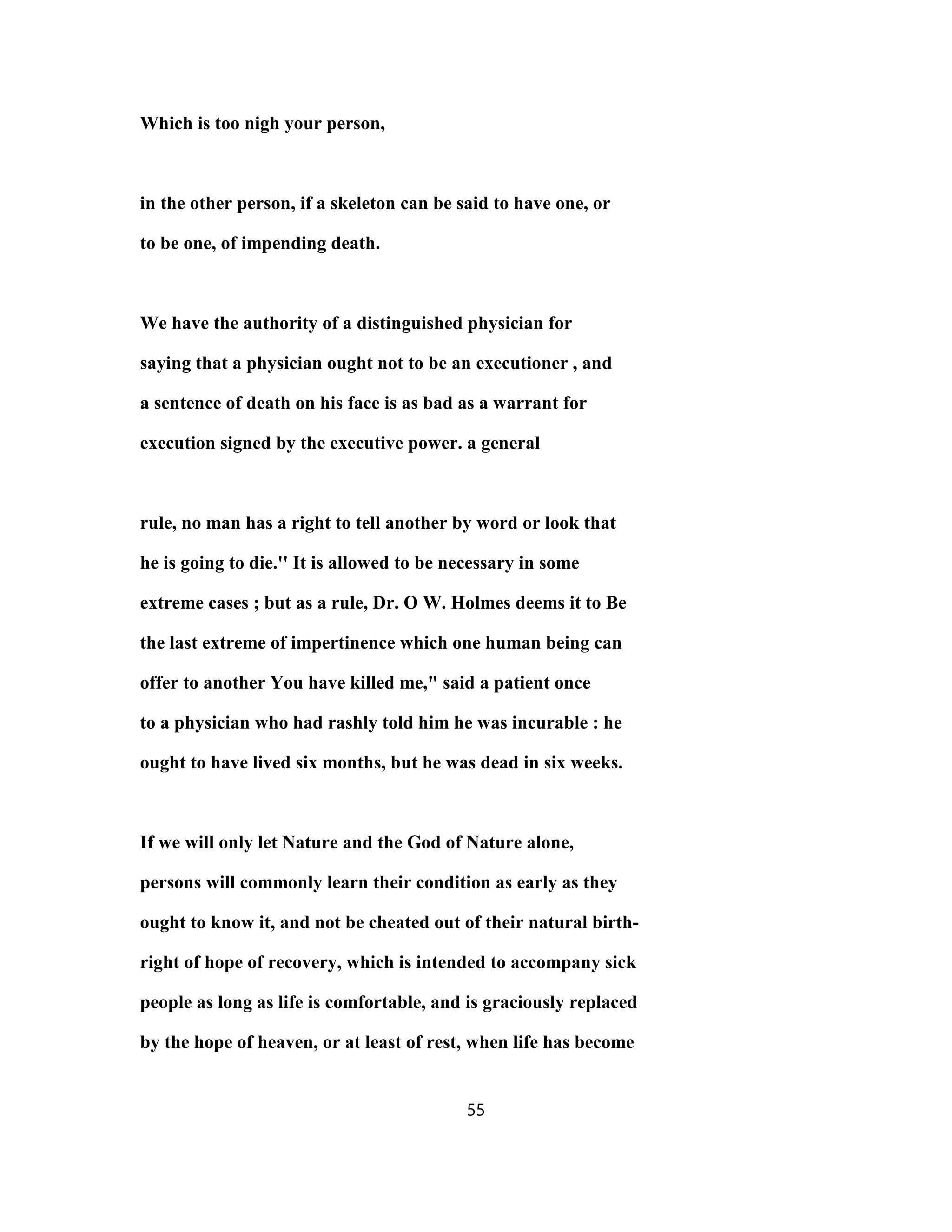 Which is too nigh your person,
in the other person, if a skeleton can be said to have one, or
to be one, of impending death.
We have the authority of a distinguished physician for
saying that a physician ought not to be an executioner , and
a sentence of death on his face is as bad as a warrant for
execution signed by the executive power. a general
rule, no man has a right to tell another by word or look that
he is going to die.'' It is allowed to be necessary in some
extreme cases ; but as a rule, Dr. O W. Holmes deems it to Be
the last extreme of impertinence which one human being can
offer to another You have killed me," said a patient once
to a physician who had rashly told him he was incurable : he
ought to have lived six months, but he was dead in six weeks.
If we will only let Nature and the God of Nature alone,
persons will commonly learn their condition as early as they
ought to know it, and not be cheated out of their natural birth-
right of hope of recovery, which is intended to accompany sick
people as long as life is comfortable, and is graciously replaced
by the hope of heaven, or at least of rest, when life has become
55
 