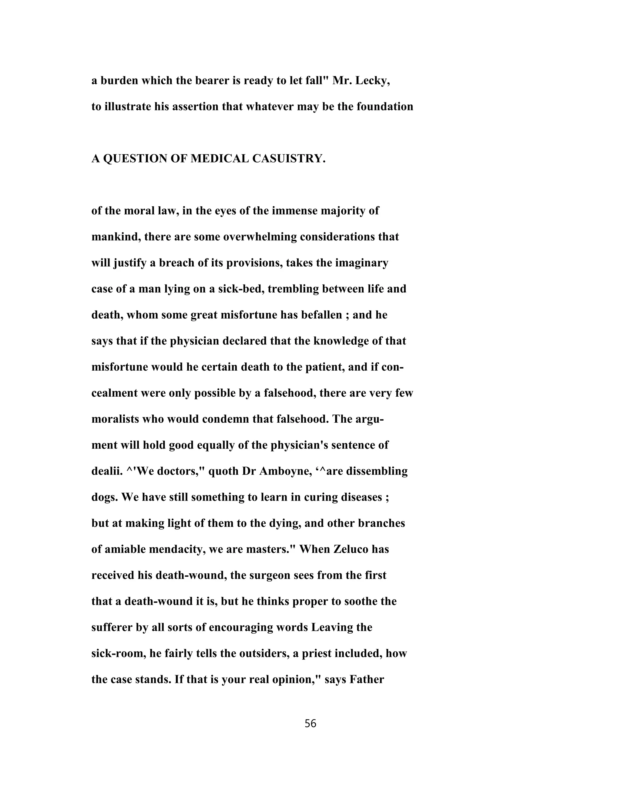 a burden which the bearer is ready to let fall" Mr. Lecky,
to illustrate his assertion that whatever may be the foundation
A QUESTION OF MEDICAL CASUISTRY.
of the moral law, in the eyes of the immense majority of
mankind, there are some overwhelming considerations that
will justify a breach of its provisions, takes the imaginary
case of a man lying on a sick-bed, trembling between life and
death, whom some great misfortune has befallen ; and he
says that if the physician declared that the knowledge of that
misfortune would he certain death to the patient, and if con-
cealment were only possible by a falsehood, there are very few
moralists who would condemn that falsehood. The argu-
ment will hold good equally of the physician's sentence of
dealii. ^'We doctors," quoth Dr Amboyne, ‘^are dissembling
dogs. We have still something to learn in curing diseases ;
but at making light of them to the dying, and other branches
of amiable mendacity, we are masters." When Zeluco has
received his death-wound, the surgeon sees from the first
that a death-wound it is, but he thinks proper to soothe the
sufferer by all sorts of encouraging words Leaving the
sick-room, he fairly tells the outsiders, a priest included, how
the case stands. If that is your real opinion," says Father
56
 