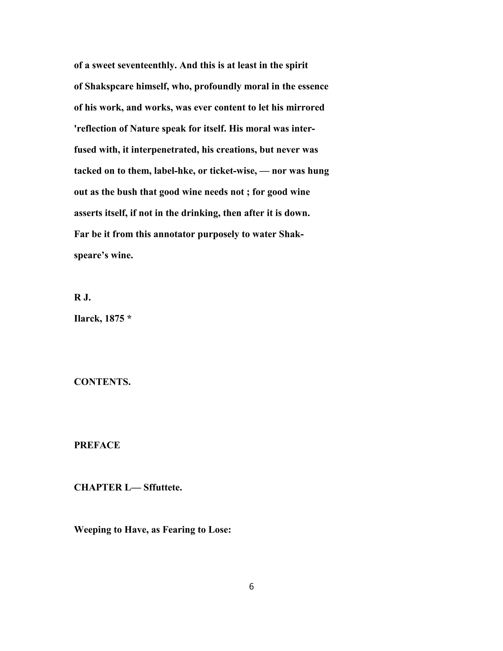 of a sweet seventeenthly. And this is at least in the spirit
of Shakspcare himself, who, profoundly moral in the essence
of his work, and works, was ever content to let his mirrored
'reflection of Nature speak for itself. His moral was inter-
fused with, it interpenetrated, his creations, but never was
tacked on to them, label-hke, or ticket-wise, — nor was hung
out as the bush that good wine needs not ; for good wine
asserts itself, if not in the drinking, then after it is down.
Far be it from this annotator purposely to water Shak-
speare’s wine.
R J.
Ilarck, 1875 *
CONTENTS.
PREFACE
CHAPTER L— Sffuttete.
Weeping to Have, as Fearing to Lose:
6
 