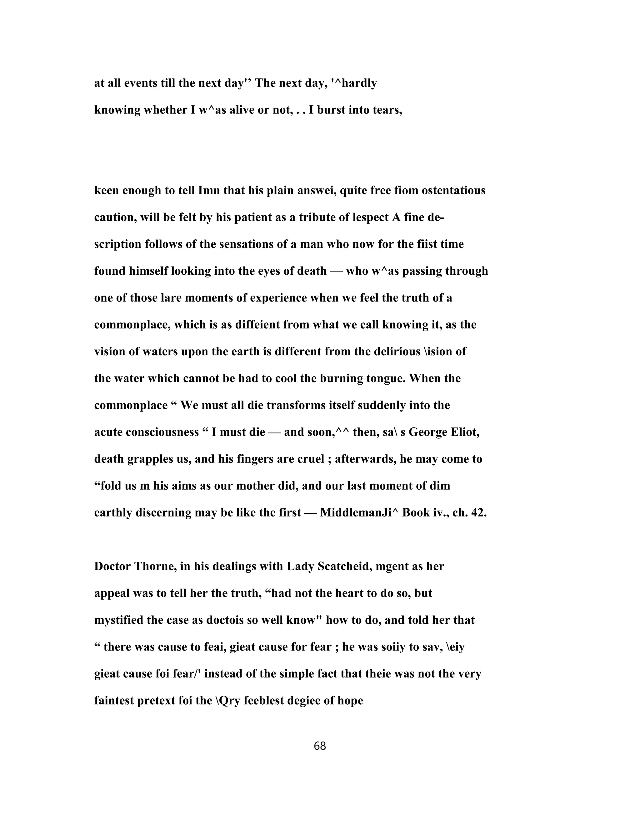 at all events till the next day'’ The next day, '^hardly
knowing whether I w^as alive or not, . . I burst into tears,
keen enough to tell Imn that his plain answei, quite free fiom ostentatious
caution, will be felt by his patient as a tribute of lespect A fine de-
scription follows of the sensations of a man who now for the fiist time
found himself looking into the eyes of death — who w^as passing through
one of those lare moments of experience when we feel the truth of a
commonplace, which is as diffeient from what we call knowing it, as the
vision of waters upon the earth is different from the delirious ision of
the water which cannot be had to cool the burning tongue. When the
commonplace “ We must all die transforms itself suddenly into the
acute consciousness “ I must die — and soon,^^ then, sa s George Eliot,
death grapples us, and his fingers are cruel ; afterwards, he may come to
“fold us m his aims as our mother did, and our last moment of dim
earthly discerning may be like the first — MiddlemanJi^ Book iv., ch. 42.
Doctor Thorne, in his dealings with Lady Scatcheid, mgent as her
appeal was to tell her the truth, “had not the heart to do so, but
mystified the case as doctois so well know" how to do, and told her that
“ there was cause to feai, gieat cause for fear ; he was soiiy to sav, eiy
gieat cause foi fear/' instead of the simple fact that theie was not the very
faintest pretext foi the Qry feeblest degiee of hope
68
 