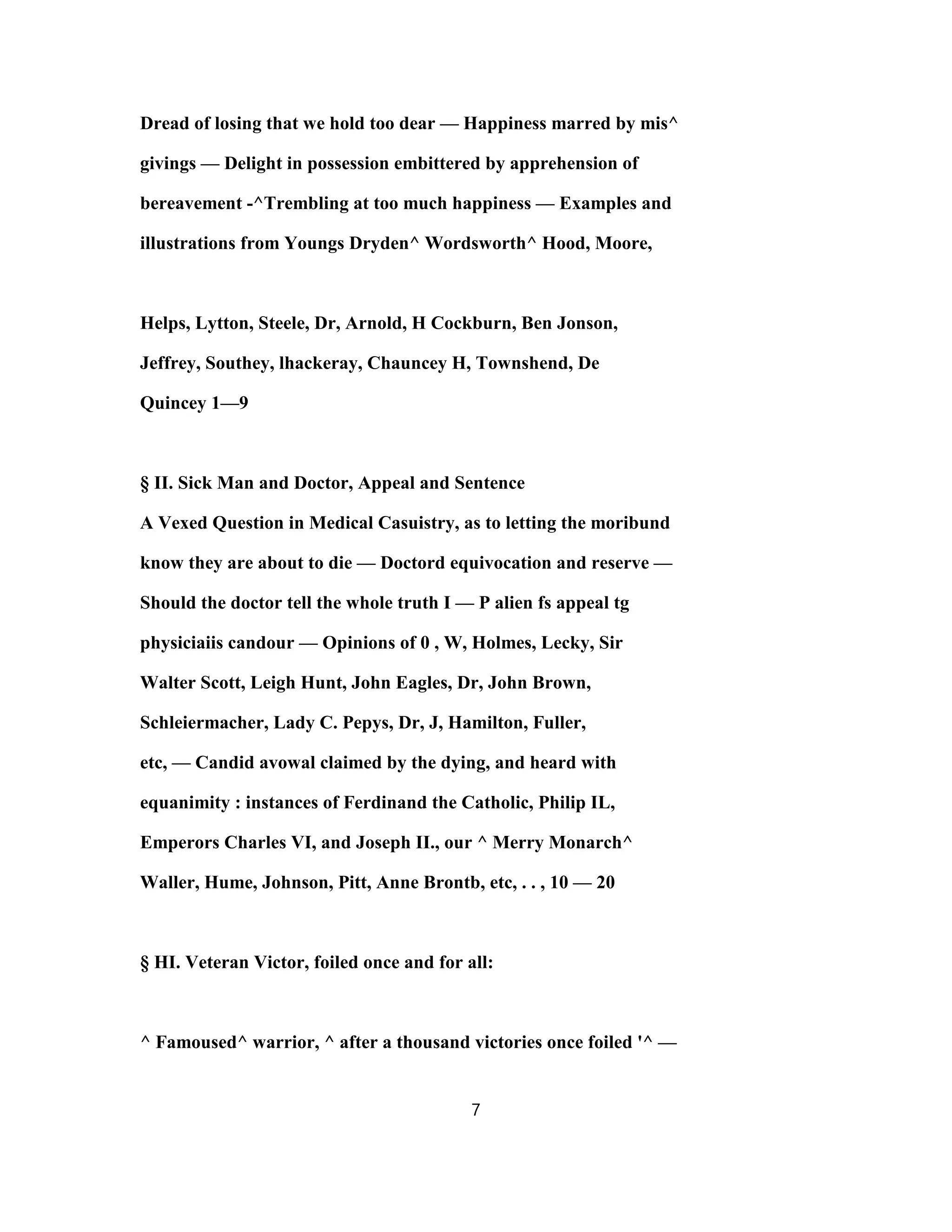 Dread of losing that we hold too dear — Happiness marred by mis^
givings — Delight in possession embittered by apprehension of
bereavement -^Trembling at too much happiness — Examples and
illustrations from Youngs Dryden^ Wordsworth^ Hood, Moore,
Helps, Lytton, Steele, Dr, Arnold, H Cockburn, Ben Jonson,
Jeffrey, Southey, lhackeray, Chauncey H, Townshend, De
Quincey 1—9
§ II. Sick Man and Doctor, Appeal and Sentence
A Vexed Question in Medical Casuistry, as to letting the moribund
know they are about to die — Doctord equivocation and reserve —
Should the doctor tell the whole truth I — P alien fs appeal tg
physiciaiis candour — Opinions of 0 , W, Holmes, Lecky, Sir
Walter Scott, Leigh Hunt, John Eagles, Dr, John Brown,
Schleiermacher, Lady C. Pepys, Dr, J, Hamilton, Fuller,
etc, — Candid avowal claimed by the dying, and heard with
equanimity : instances of Ferdinand the Catholic, Philip IL,
Emperors Charles VI, and Joseph II., our ^ Merry Monarch^
Waller, Hume, Johnson, Pitt, Anne Brontb, etc, . . , 10 — 20
§ HI. Veteran Victor, foiled once and for all:
^ Famoused^ warrior, ^ after a thousand victories once foiled '^ —
7
 