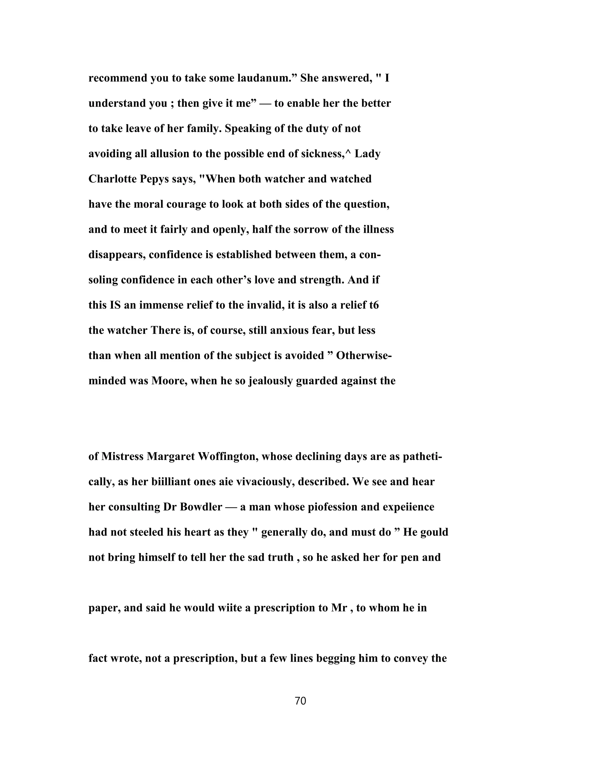 recommend you to take some laudanum.” She answered, " I
understand you ; then give it me” — to enable her the better
to take leave of her family. Speaking of the duty of not
avoiding all allusion to the possible end of sickness,^ Lady
Charlotte Pepys says, "When both watcher and watched
have the moral courage to look at both sides of the question,
and to meet it fairly and openly, half the sorrow of the illness
disappears, confidence is established between them, a con-
soling confidence in each other’s love and strength. And if
this IS an immense relief to the invalid, it is also a relief t6
the watcher There is, of course, still anxious fear, but less
than when all mention of the subject is avoided ” Otherwise-
minded was Moore, when he so jealously guarded against the
of Mistress Margaret Woffington, whose declining days are as patheti-
cally, as her biilliant ones aie vivaciously, described. We see and hear
her consulting Dr Bowdler — a man whose piofession and expeiience
had not steeled his heart as they " generally do, and must do ” He gould
not bring himself to tell her the sad truth , so he asked her for pen and
paper, and said he would wiite a prescription to Mr , to whom he in
fact wrote, not a prescription, but a few lines begging him to convey the
70
 