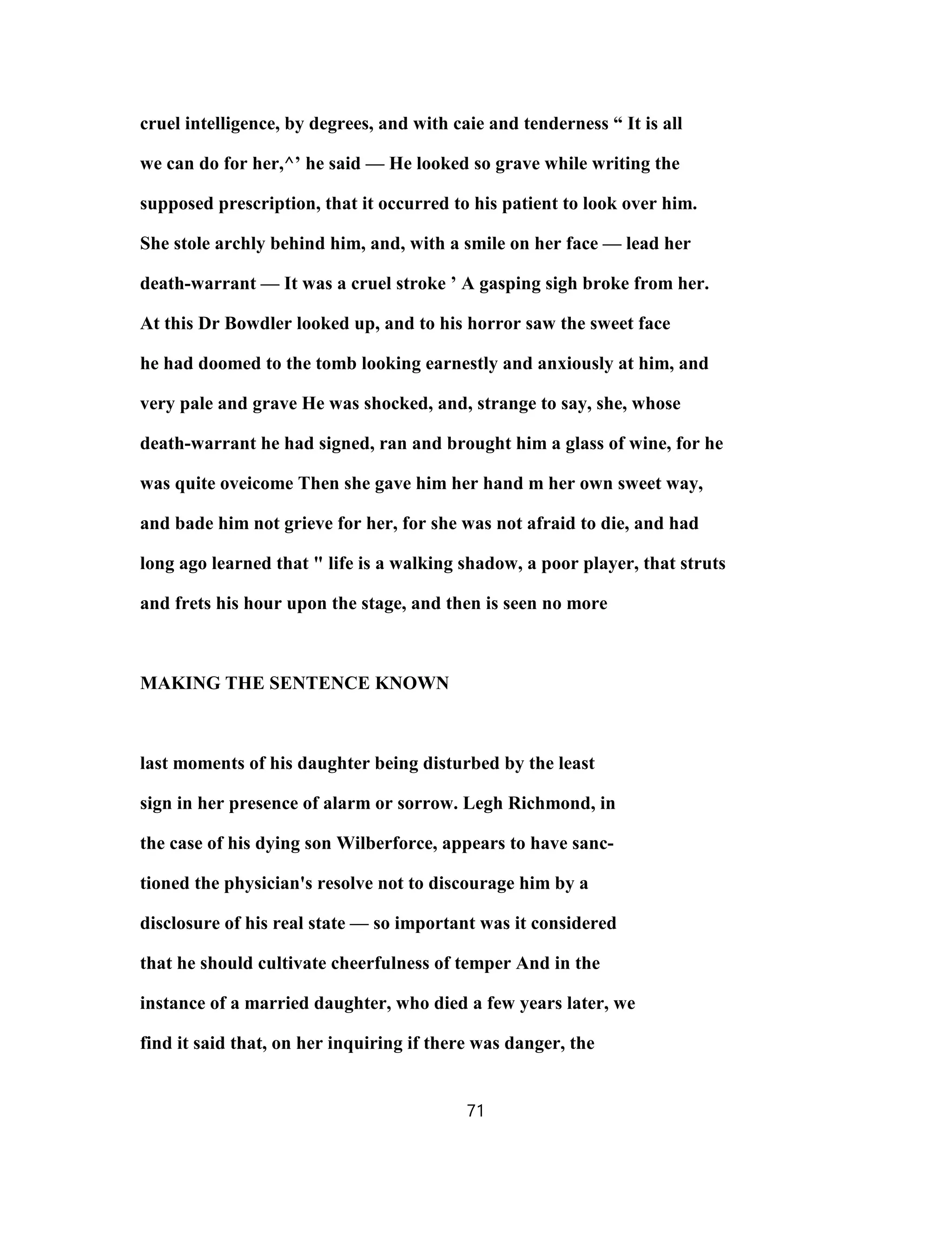 cruel intelligence, by degrees, and with caie and tenderness “ It is all
we can do for her,^’ he said — He looked so grave while writing the
supposed prescription, that it occurred to his patient to look over him.
She stole archly behind him, and, with a smile on her face — lead her
death-warrant — It was a cruel stroke ’ A gasping sigh broke from her.
At this Dr Bowdler looked up, and to his horror saw the sweet face
he had doomed to the tomb looking earnestly and anxiously at him, and
very pale and grave He was shocked, and, strange to say, she, whose
death-warrant he had signed, ran and brought him a glass of wine, for he
was quite oveicome Then she gave him her hand m her own sweet way,
and bade him not grieve for her, for she was not afraid to die, and had
long ago learned that " life is a walking shadow, a poor player, that struts
and frets his hour upon the stage, and then is seen no more
MAKING THE SENTENCE KNOWN
last moments of his daughter being disturbed by the least
sign in her presence of alarm or sorrow. Legh Richmond, in
the case of his dying son Wilberforce, appears to have sanc-
tioned the physician's resolve not to discourage him by a
disclosure of his real state — so important was it considered
that he should cultivate cheerfulness of temper And in the
instance of a married daughter, who died a few years later, we
find it said that, on her inquiring if there was danger, the
71
 