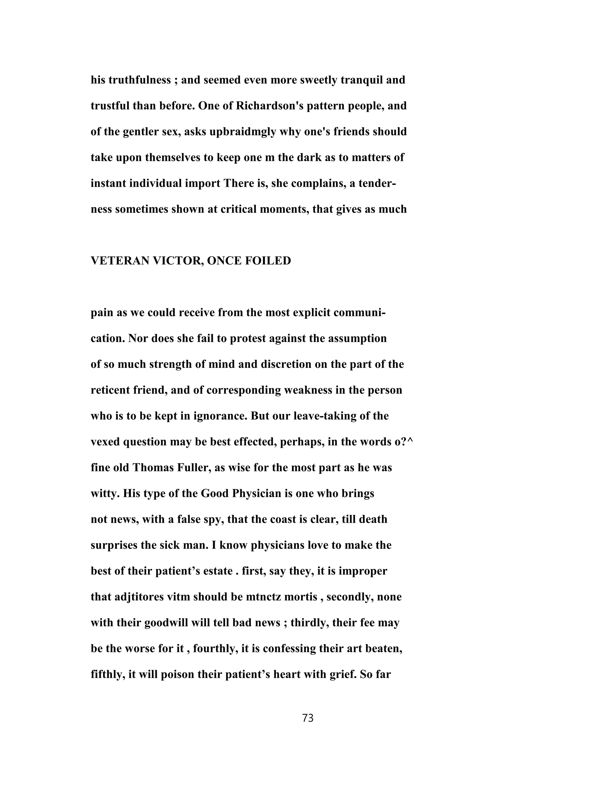 his truthfulness ; and seemed even more sweetly tranquil and
trustful than before. One of Richardson's pattern people, and
of the gentler sex, asks upbraidmgly why one's friends should
take upon themselves to keep one m the dark as to matters of
instant individual import There is, she complains, a tender-
ness sometimes shown at critical moments, that gives as much
VETERAN VICTOR, ONCE FOILED
pain as we could receive from the most explicit communi-
cation. Nor does she fail to protest against the assumption
of so much strength of mind and discretion on the part of the
reticent friend, and of corresponding weakness in the person
who is to be kept in ignorance. But our leave-taking of the
vexed question may be best effected, perhaps, in the words o?^
fine old Thomas Fuller, as wise for the most part as he was
witty. His type of the Good Physician is one who brings
not news, with a false spy, that the coast is clear, till death
surprises the sick man. I know physicians love to make the
best of their patient’s estate . first, say they, it is improper
that adjtitores vitm should be mtnctz mortis , secondly, none
with their goodwill will tell bad news ; thirdly, their fee may
be the worse for it , fourthly, it is confessing their art beaten,
fifthly, it will poison their patient’s heart with grief. So far
73
 