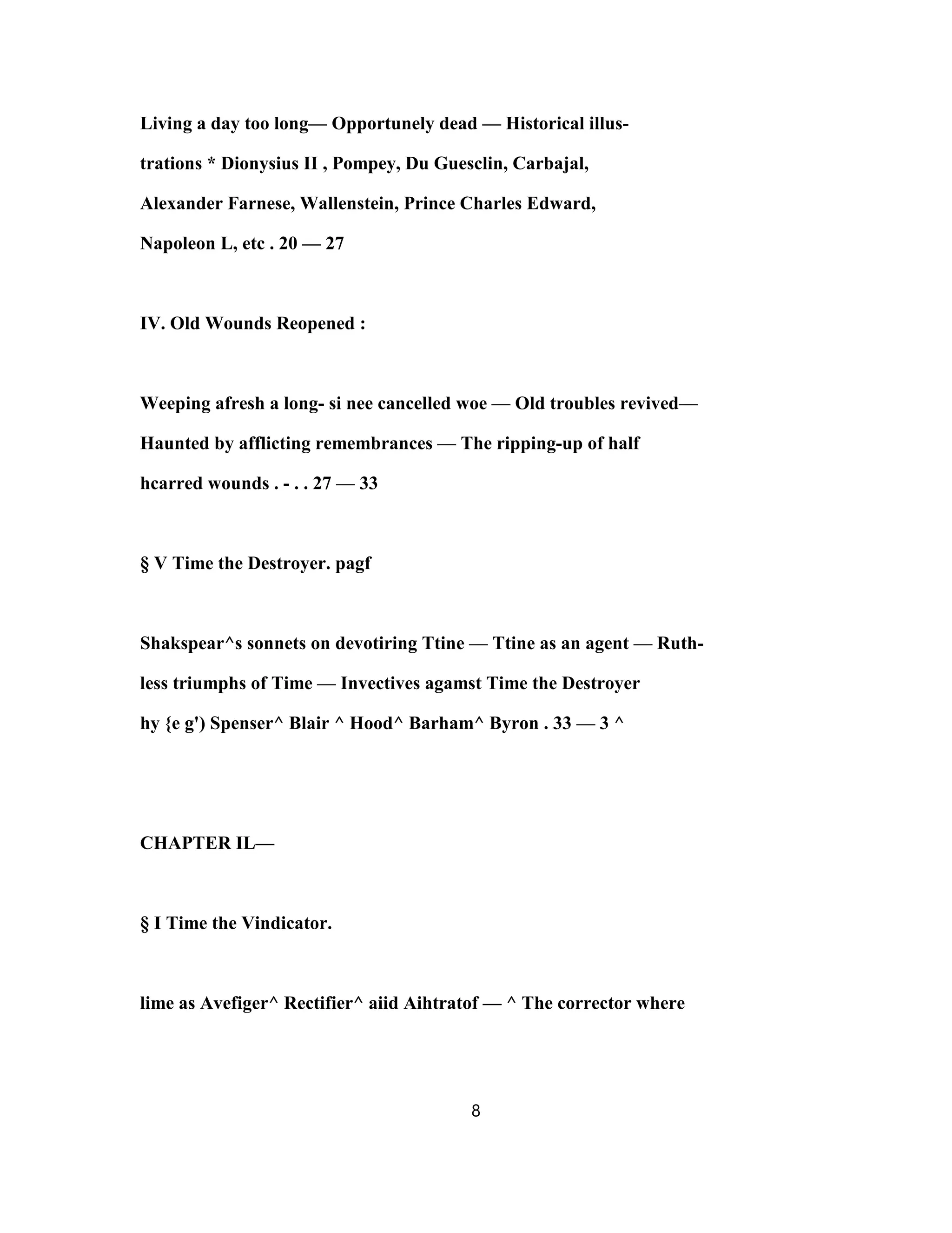 Living a day too long— Opportunely dead — Historical illus-
trations * Dionysius II , Pompey, Du Guesclin, Carbajal,
Alexander Farnese, Wallenstein, Prince Charles Edward,
Napoleon L, etc . 20 — 27
IV. Old Wounds Reopened :
Weeping afresh a long- si nee cancelled woe — Old troubles revived—
Haunted by afflicting remembrances — The ripping-up of half
hcarred wounds . - . . 27 — 33
§ V Time the Destroyer. pagf
Shakspear^s sonnets on devotiring Ttine — Ttine as an agent — Ruth-
less triumphs of Time — Invectives agamst Time the Destroyer
hy {e g') Spenser^ Blair ^ Hood^ Barham^ Byron . 33 — 3 ^
CHAPTER IL—
§ I Time the Vindicator.
lime as Avefiger^ Rectifier^ aiid Aihtratof — ^ The corrector where
8
 