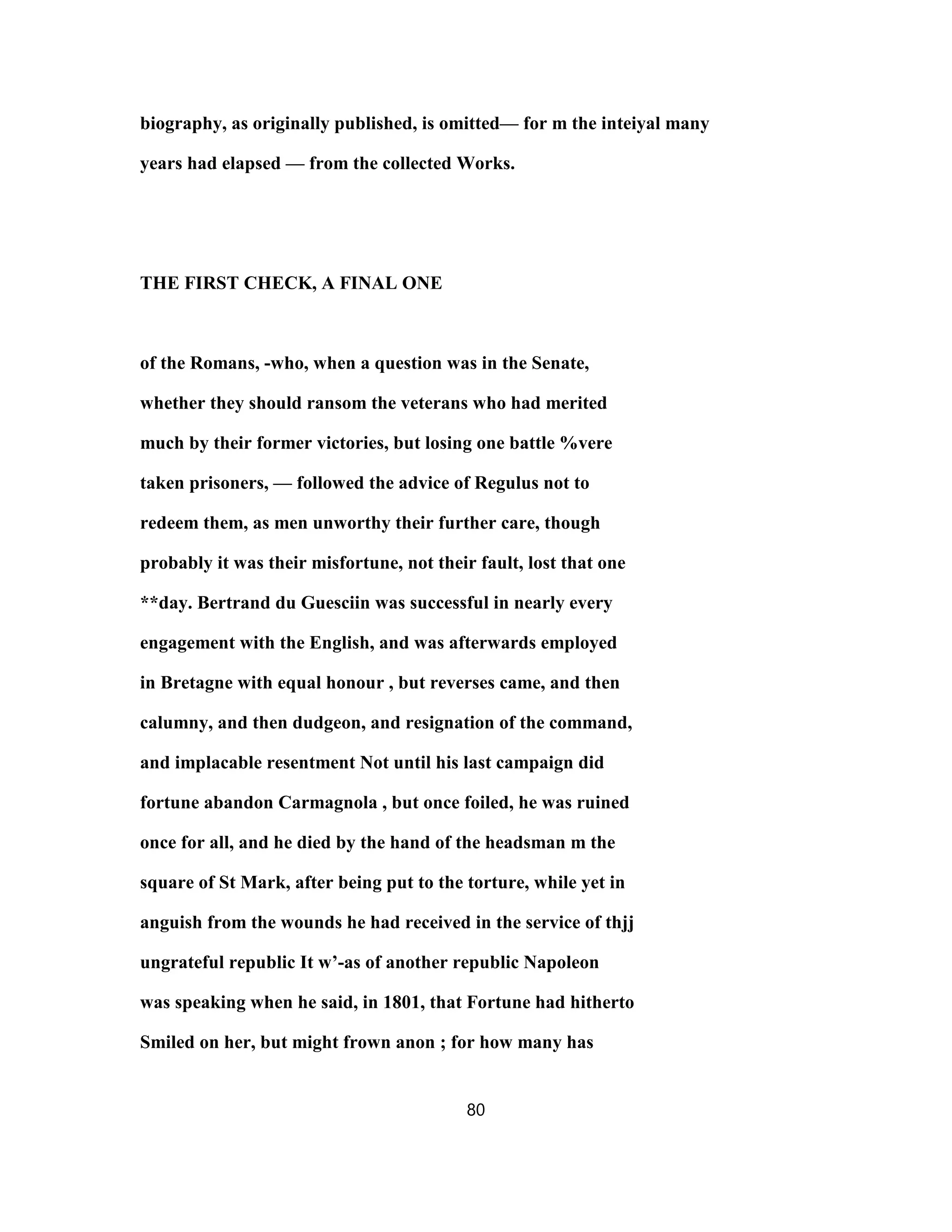 biography, as originally published, is omitted— for m the inteiyal many
years had elapsed — from the collected Works.
THE FIRST CHECK, A FINAL ONE
of the Romans, -who, when a question was in the Senate,
whether they should ransom the veterans who had merited
much by their former victories, but losing one battle %vere
taken prisoners, — followed the advice of Regulus not to
redeem them, as men unworthy their further care, though
probably it was their misfortune, not their fault, lost that one
**day. Bertrand du Guesciin was successful in nearly every
engagement with the English, and was afterwards employed
in Bretagne with equal honour , but reverses came, and then
calumny, and then dudgeon, and resignation of the command,
and implacable resentment Not until his last campaign did
fortune abandon Carmagnola , but once foiled, he was ruined
once for all, and he died by the hand of the headsman m the
square of St Mark, after being put to the torture, while yet in
anguish from the wounds he had received in the service of thjj
ungrateful republic It w’-as of another republic Napoleon
was speaking when he said, in 1801, that Fortune had hitherto
Smiled on her, but might frown anon ; for how many has
80
 
