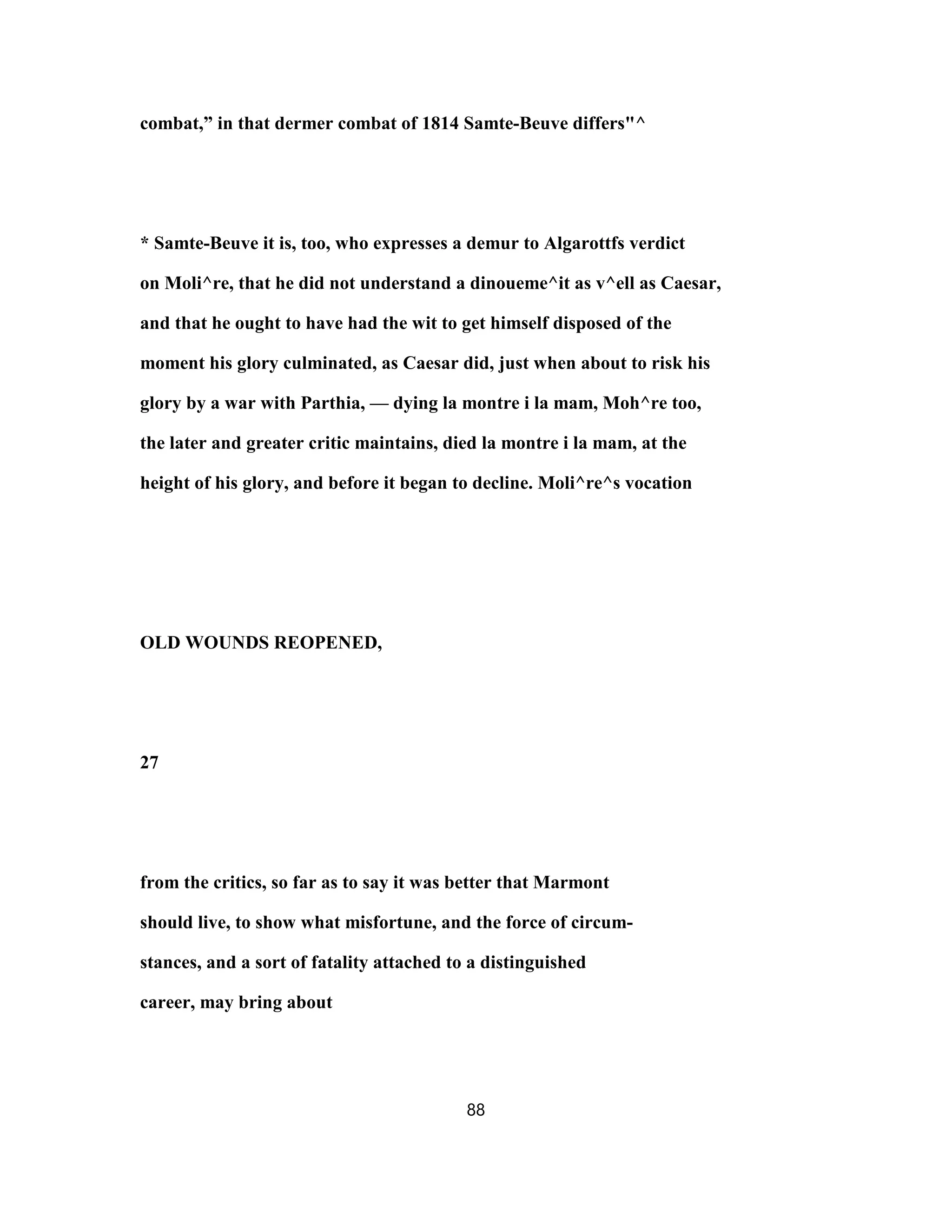 combat,” in that dermer combat of 1814 Samte-Beuve differs"^
* Samte-Beuve it is, too, who expresses a demur to Algarottfs verdict
on Moli^re, that he did not understand a dinoueme^it as v^ell as Caesar,
and that he ought to have had the wit to get himself disposed of the
moment his glory culminated, as Caesar did, just when about to risk his
glory by a war with Parthia, — dying la montre i la mam, Moh^re too,
the later and greater critic maintains, died la montre i la mam, at the
height of his glory, and before it began to decline. Moli^re^s vocation
OLD WOUNDS REOPENED,
27
from the critics, so far as to say it was better that Marmont
should live, to show what misfortune, and the force of circum-
stances, and a sort of fatality attached to a distinguished
career, may bring about
88
 