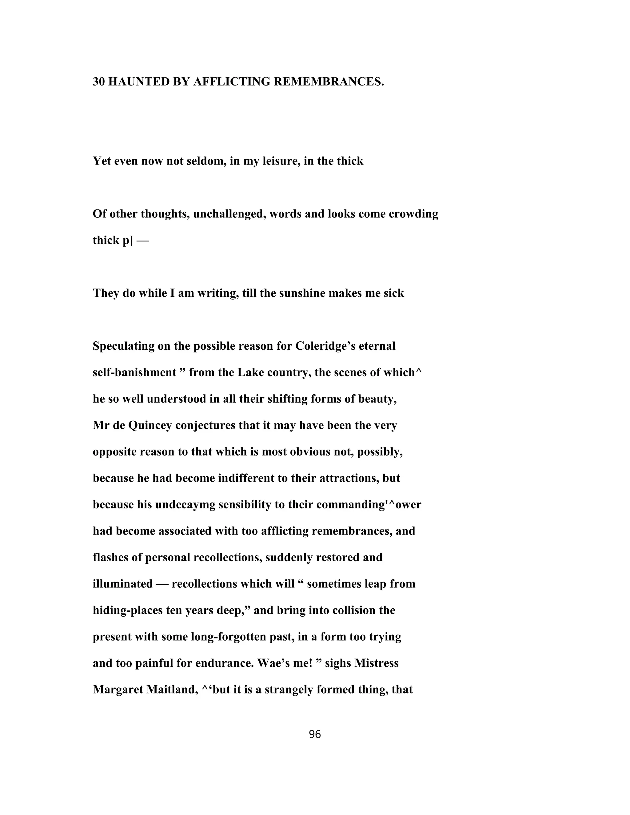 30 HAUNTED BY AFFLICTING REMEMBRANCES.
Yet even now not seldom, in my leisure, in the thick
Of other thoughts, unchallenged, words and looks come crowding
thick p] —
They do while I am writing, till the sunshine makes me sick
Speculating on the possible reason for Coleridge’s eternal
self-banishment ” from the Lake country, the scenes of which^
he so well understood in all their shifting forms of beauty,
Mr de Quincey conjectures that it may have been the very
opposite reason to that which is most obvious not, possibly,
because he had become indifferent to their attractions, but
because his undecaymg sensibility to their commanding'^ower
had become associated with too afflicting remembrances, and
flashes of personal recollections, suddenly restored and
illuminated — recollections which will “ sometimes leap from
hiding-places ten years deep,” and bring into collision the
present with some long-forgotten past, in a form too trying
and too painful for endurance. Wae’s me! ” sighs Mistress
Margaret Maitland, ^‘but it is a strangely formed thing, that
96
 