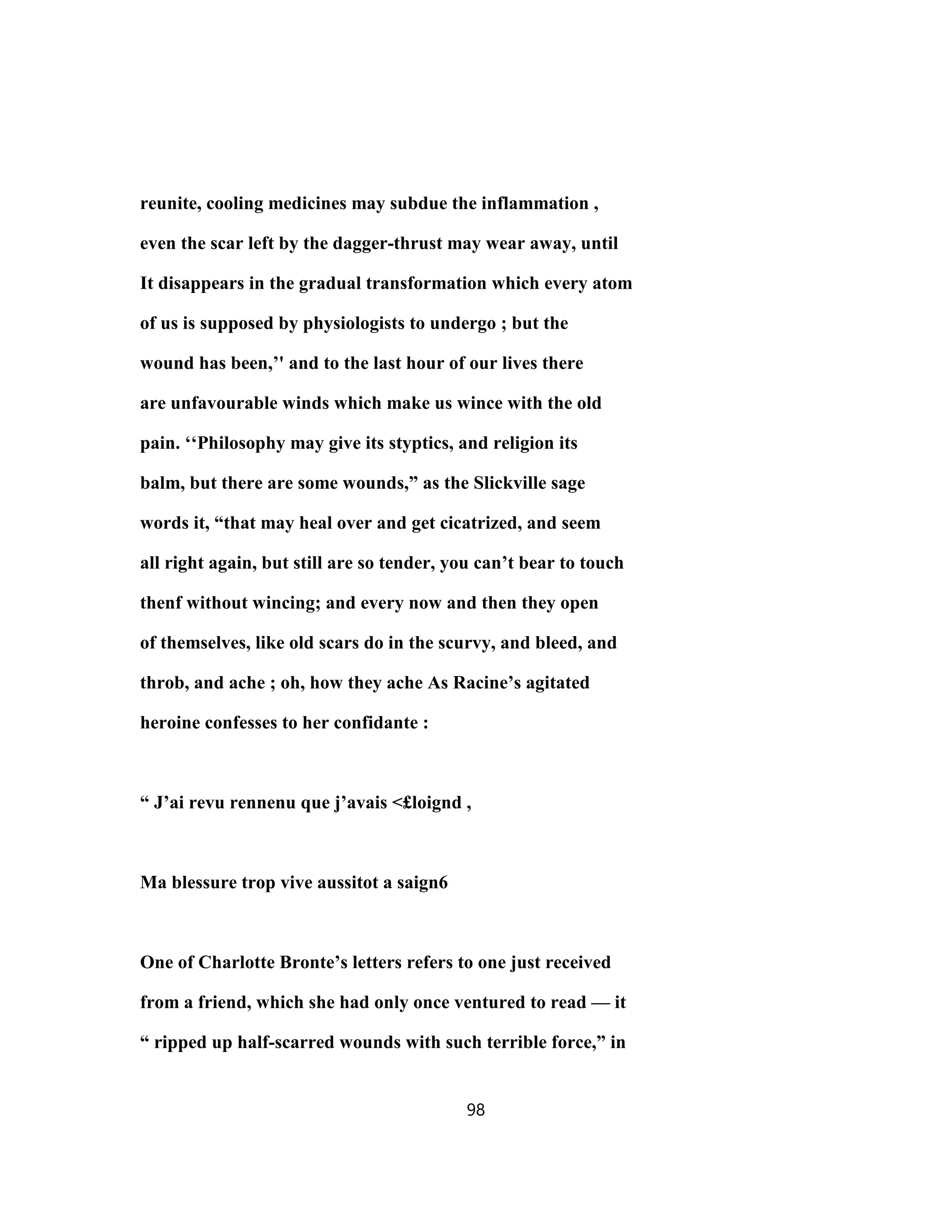 reunite, cooling medicines may subdue the inflammation ,
even the scar left by the dagger-thrust may wear away, until
It disappears in the gradual transformation which every atom
of us is supposed by physiologists to undergo ; but the
wound has been,’' and to the last hour of our lives there
are unfavourable winds which make us wince with the old
pain. ‘‘Philosophy may give its styptics, and religion its
balm, but there are some wounds,” as the Slickville sage
words it, “that may heal over and get cicatrized, and seem
all right again, but still are so tender, you can’t bear to touch
thenf without wincing; and every now and then they open
of themselves, like old scars do in the scurvy, and bleed, and
throb, and ache ; oh, how they ache As Racine’s agitated
heroine confesses to her confidante :
“ J’ai revu rennenu que j’avais <£loignd ,
Ma blessure trop vive aussitot a saign6
One of Charlotte Bronte’s letters refers to one just received
from a friend, which she had only once ventured to read — it
“ ripped up half-scarred wounds with such terrible force,” in
98
 