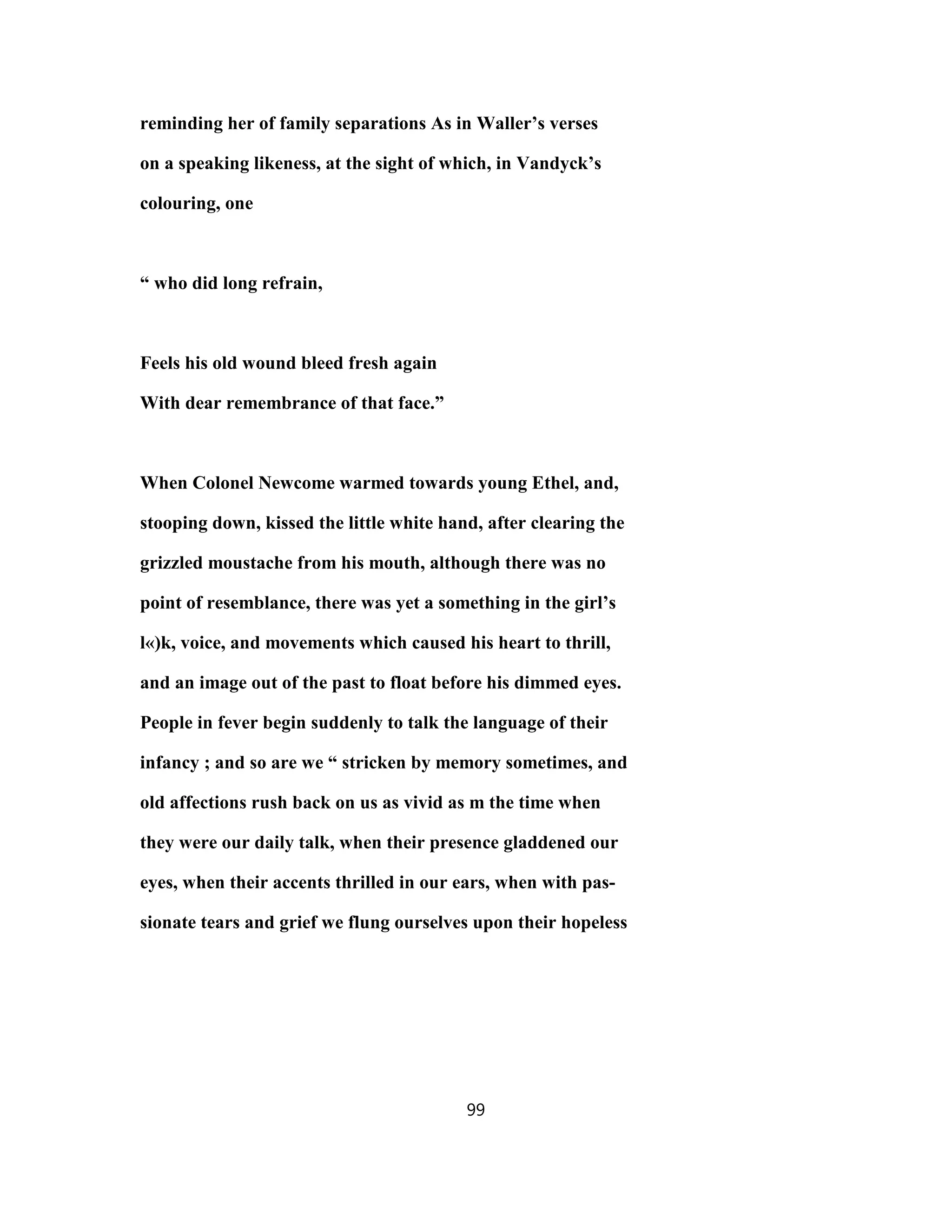reminding her of family separations As in Waller’s verses
on a speaking likeness, at the sight of which, in Vandyck’s
colouring, one
“ who did long refrain,
Feels his old wound bleed fresh again
With dear remembrance of that face.”
When Colonel Newcome warmed towards young Ethel, and,
stooping down, kissed the little white hand, after clearing the
grizzled moustache from his mouth, although there was no
point of resemblance, there was yet a something in the girl’s
l«)k, voice, and movements which caused his heart to thrill,
and an image out of the past to float before his dimmed eyes.
People in fever begin suddenly to talk the language of their
infancy ; and so are we “ stricken by memory sometimes, and
old affections rush back on us as vivid as m the time when
they were our daily talk, when their presence gladdened our
eyes, when their accents thrilled in our ears, when with pas-
sionate tears and grief we flung ourselves upon their hopeless
99
 