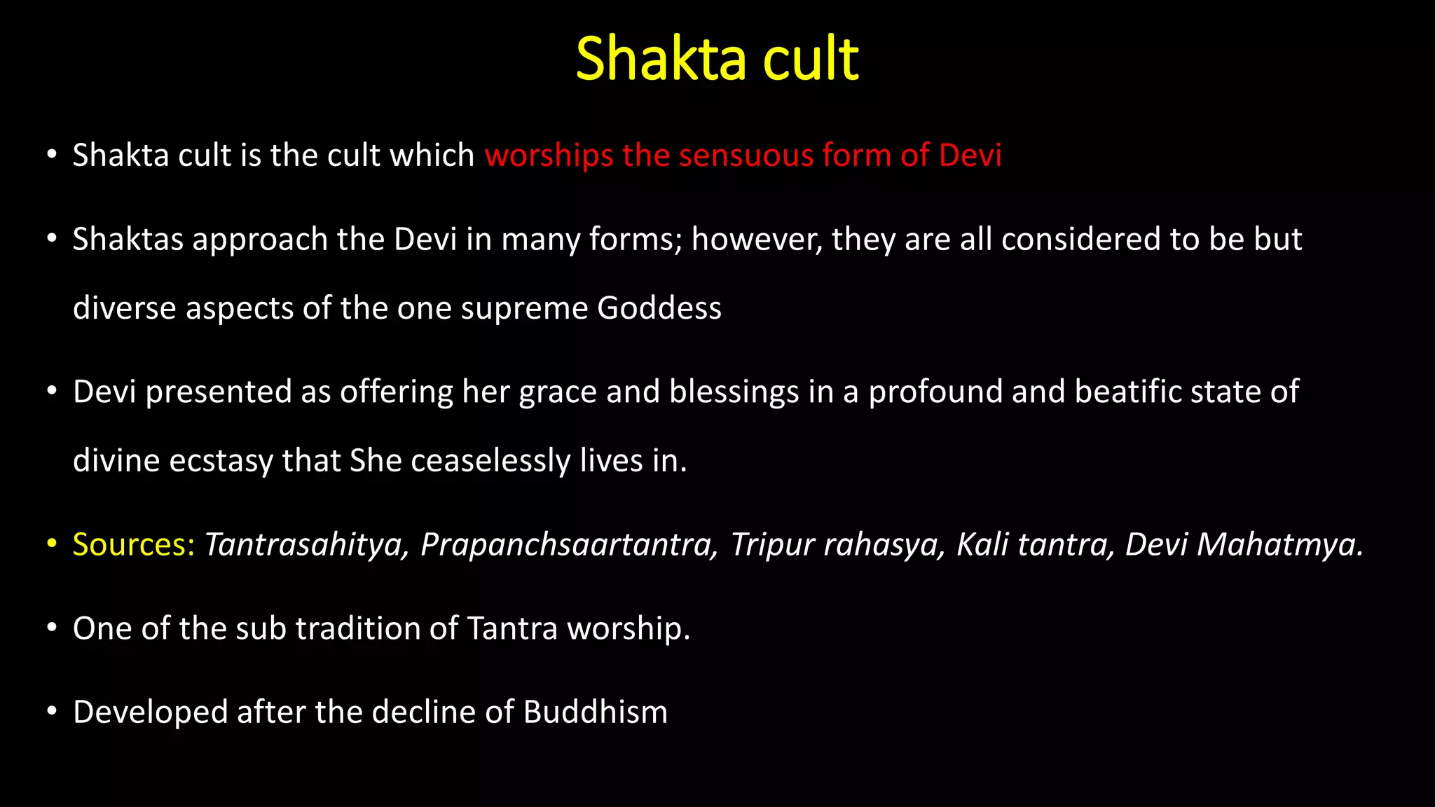 Shakta cult
• Shakta cult is the cult which worships the sensuous form of Devi
• Shaktas approach the Devi in many forms; however, they are all considered to be but
diverse aspects of the one supreme Goddess
• Devi presented as offering her grace and blessings in a profound and beatific state of
divine ecstasy that She ceaselessly lives in.
• Sources: Tantrasahitya, Prapanchsaartantra, Tripur rahasya, Kali tantra, Devi Mahatmya.
• One of the sub tradition of Tantra worship.
• Developed after the decline of Buddhism
 