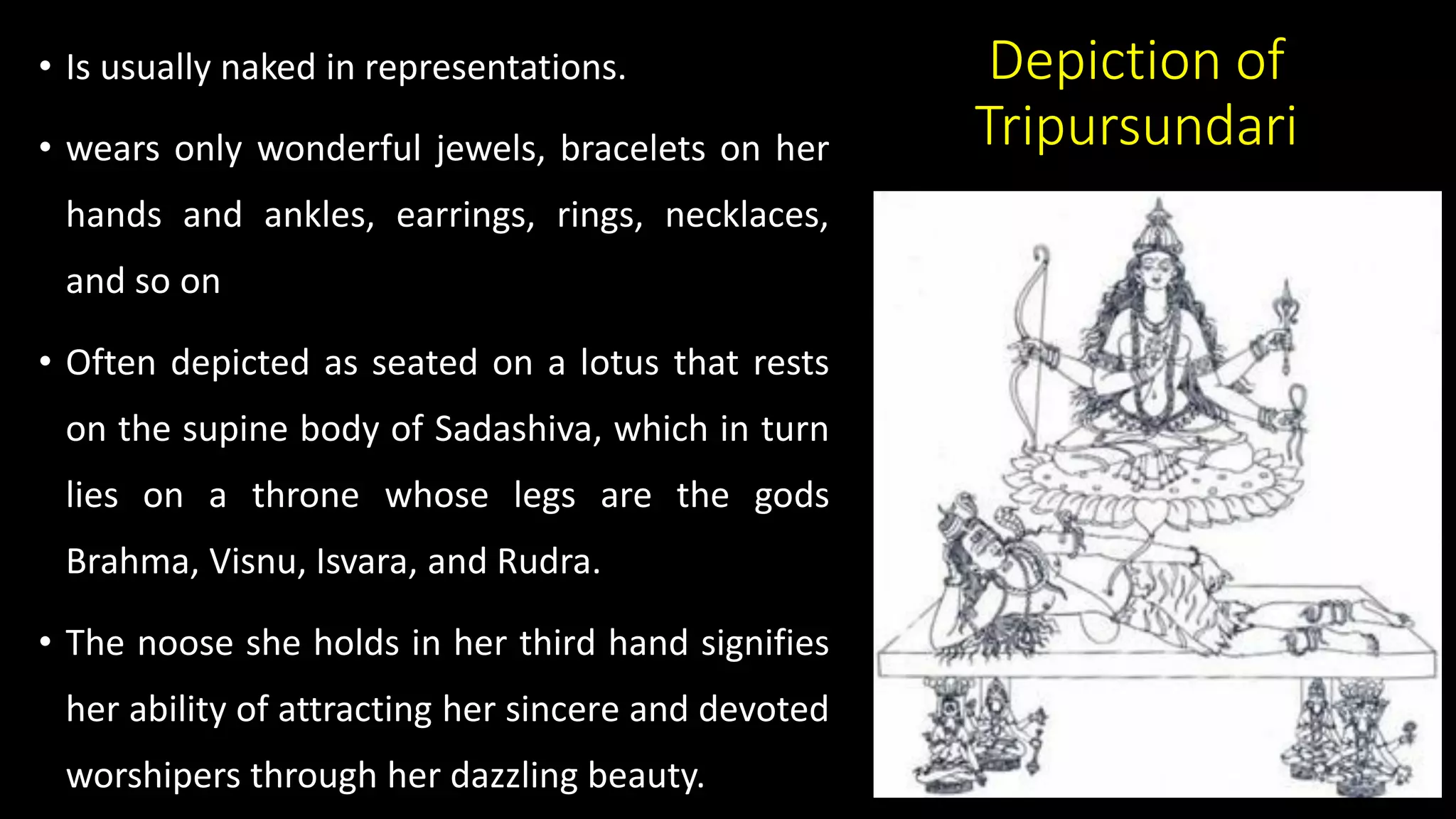 Depiction of
Tripursundari
• Is usually naked in representations.
• wears only wonderful jewels, bracelets on her
hands and ankles, earrings, rings, necklaces,
and so on
• Often depicted as seated on a lotus that rests
on the supine body of Sadashiva, which in turn
lies on a throne whose legs are the gods
Brahma, Visnu, Isvara, and Rudra.
• The noose she holds in her third hand signifies
her ability of attracting her sincere and devoted
worshipers through her dazzling beauty.
 