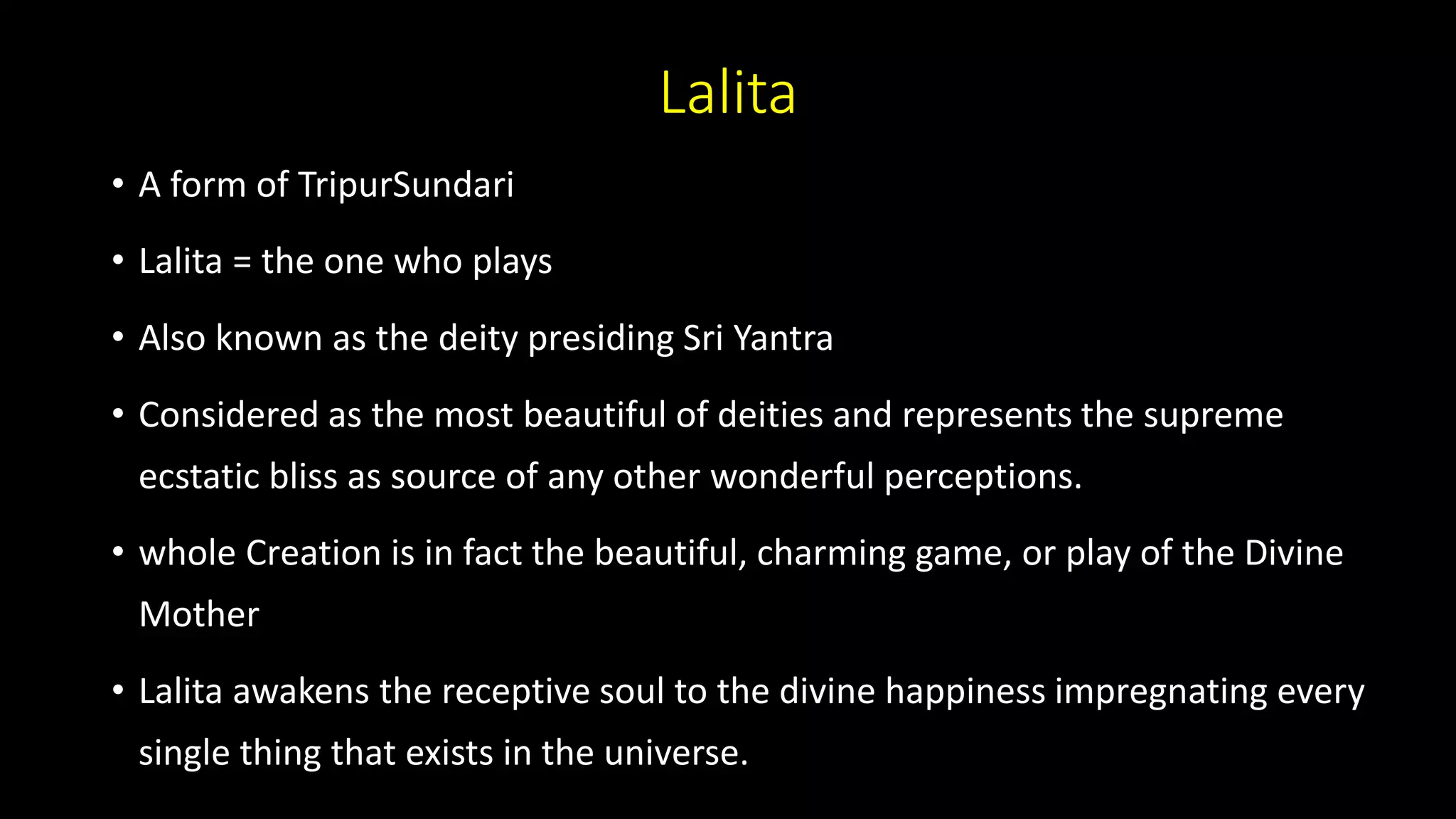 Lalita
• A form of TripurSundari
• Lalita = the one who plays
• Also known as the deity presiding Sri Yantra
• Considered as the most beautiful of deities and represents the supreme
ecstatic bliss as source of any other wonderful perceptions.
• whole Creation is in fact the beautiful, charming game, or play of the Divine
Mother
• Lalita awakens the receptive soul to the divine happiness impregnating every
single thing that exists in the universe.
 