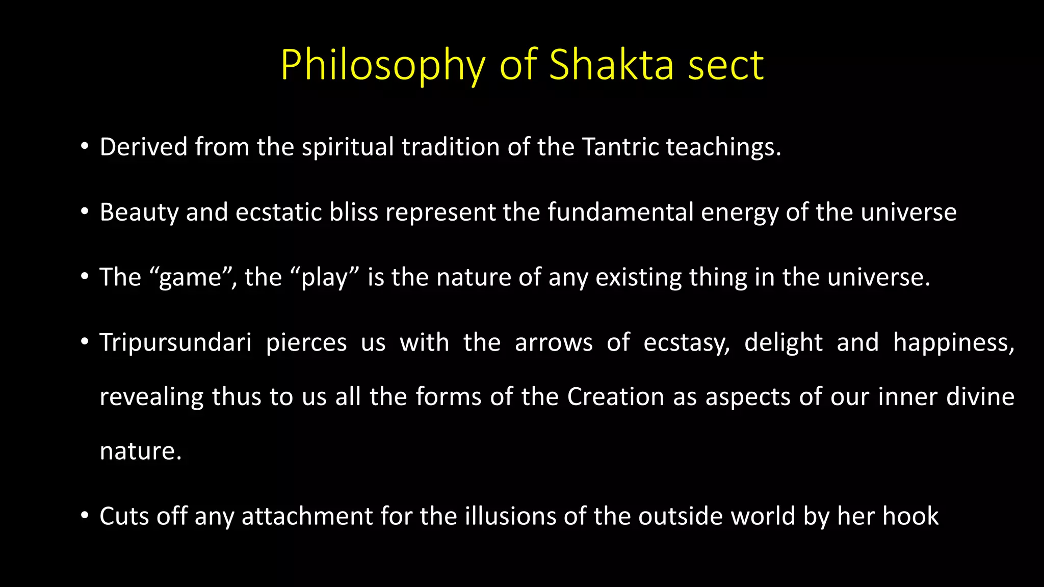 Philosophy of Shakta sect
• Derived from the spiritual tradition of the Tantric teachings.
• Beauty and ecstatic bliss represent the fundamental energy of the universe
• The “game”, the “play” is the nature of any existing thing in the universe.
• Tripursundari pierces us with the arrows of ecstasy, delight and happiness,
revealing thus to us all the forms of the Creation as aspects of our inner divine
nature.
• Cuts off any attachment for the illusions of the outside world by her hook
 