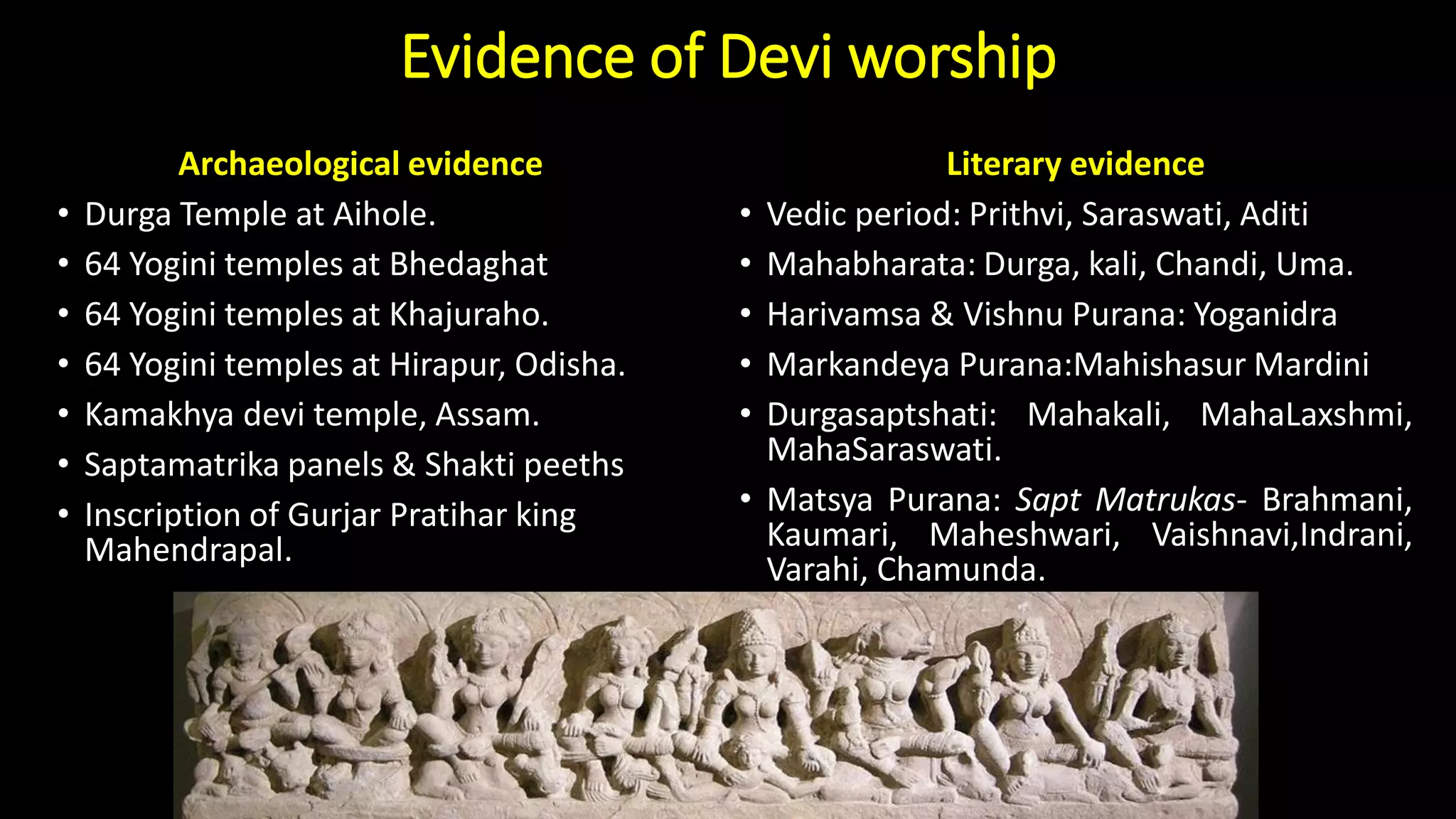 Evidence of Devi worship
Archaeological evidence
• Durga Temple at Aihole.
• 64 Yogini temples at Bhedaghat
• 64 Yogini temples at Khajuraho.
• 64 Yogini temples at Hirapur, Odisha.
• Kamakhya devi temple, Assam.
• Saptamatrika panels & Shakti peeths
• Inscription of Gurjar Pratihar king
Mahendrapal.
Literary evidence
• Vedic period: Prithvi, Saraswati, Aditi
• Mahabharata: Durga, kali, Chandi, Uma.
• Harivamsa & Vishnu Purana: Yoganidra
• Markandeya Purana:Mahishasur Mardini
• Durgasaptshati: Mahakali, MahaLaxshmi,
MahaSaraswati.
• Matsya Purana: Sapt Matrukas- Brahmani,
Kaumari, Maheshwari, Vaishnavi,Indrani,
Varahi, Chamunda.
 