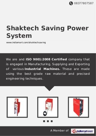 08377807587
A Member of
Shaktech Saving Power
System
www.indiamart.com/shaktechsaving
We are and ISO 9001:2008 Certified company that
is engaged in Manufacturing, Supplying and Exporting
of various Industrial Machines. These are made
using the best grade raw material and precised
engineering techniques.
 
