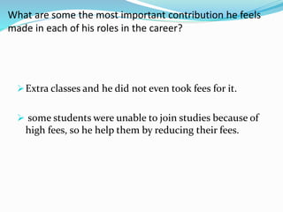 What are some the most important contribution he feels 
made in each of his roles in the career? 
Extra classes and he did not even took fees for it. 
 some students were unable to join studies because of 
high fees, so he help them by reducing their fees. 
 