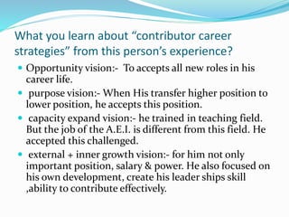 What you learn about “contributor career 
strategies” from this person’s experience? 
 Opportunity vision:- To accepts all new roles in his 
career life. 
 purpose vision:- When His transfer higher position to 
lower position, he accepts this position. 
 capacity expand vision:- he trained in teaching field. 
But the job of the A.E.I. is different from this field. He 
accepted this challenged. 
 external + inner growth vision:- for him not only 
important position, salary & power. He also focused on 
his own development, create his leader ships skill 
,ability to contribute effectively. 
 
