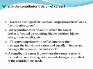 What is the contributor’s vision of career? 
 Learn to distinguish between an “acquisitive career” and a 
“contributive career”. 
 An acquisitive career is one in which the career-seeker 
is focused on acquiring higher position, higher 
salary, more benefits, etc. 
 This preoccupation with selfish interests often 
damages the individual’s career and equally important, 
damages the organization and society. 
 A contributive career is one where the career- seeker is 
focused on contributing, with rewards being a by-product 
of the contributions made. 
 