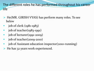 The different roles he has performed throughout his career 
life 
 He(MR. GIRISH VYAS) has perform many roles. To see 
below 
 job of clerk (1981-1983) 
 job of teacher(1983-1991) 
 job of lecturer(1991-2009) 
 job of teacher(2009-2010) 
 job of Assistant education inspector(2010-running) 
 He has 32 years work experienced. 
 