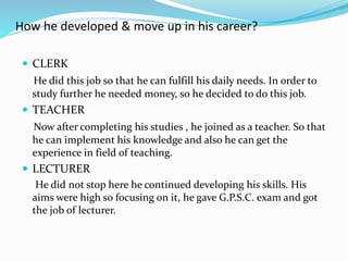 How he developed & move up in his career? 
 CLERK 
He did this job so that he can fulfill his daily needs. In order to 
study further he needed money, so he decided to do this job. 
 TEACHER 
Now after completing his studies , he joined as a teacher. So that 
he can implement his knowledge and also he can get the 
experience in field of teaching. 
 LECTURER 
He did not stop here he continued developing his skills. His 
aims were high so focusing on it, he gave G.P.S.C. exam and got 
the job of lecturer. 
 