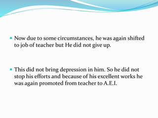  Now due to some circumstances, he was again shifted 
to job of teacher but He did not give up. 
 This did not bring depression in him. So he did not 
stop his efforts and because of his excellent works he 
was again promoted from teacher to A.E.I. 
 