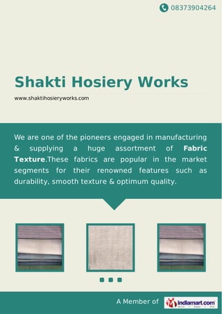 08373904264
A Member of
Shakti Hosiery Works
www.shaktihosieryworks.com
We are one of the pioneers engaged in manufacturing
& supplying a huge assortment of Fabric
Texture.These fabrics are popular in the market
segments for their renowned features such as
durability, smooth texture & optimum quality.
 