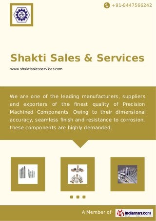 +91-8447566242 
Shakti Sales & Services 
www.shaktisalesservices.com 
We are one of the leading manufacturers, suppliers 
and exporters of the finest quality of Precision 
Machined Components. Owing to their dimensional 
accuracy, seamless finish and resistance to corrosion, 
these components are highly demanded. 
A Member of 
 