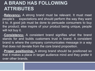 A BRAND HAS FOLLOWING
ATTRIBUTES
Relevancy- A strong brand must be relevant. It must meet
people’s expectations and should perform the way they want
it to. A good job must be done to persuade consumers to buy
the product; else inspire of your product being unique, people
will not buy it.
Consistency- A consistent brand signifies what the brand
stands for and builds customers trust in brand. A consistent
brand is where the company communicates message in a way
that does not deviate from the core brand proposition.
Proper positioning- A strong brand should be positioned so
that it makes a place in target audience mind and they prefer it
over other brands.