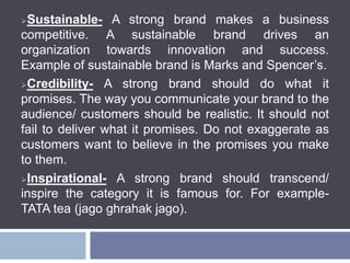 Sustainable- A strong brand makes a business
competitive. A sustainable brand drives an
organization towards innovation and success.
Example of sustainable brand is Marks and Spencer’s.
Credibility- A strong brand should do what it
promises. The way you communicate your brand to the
audience/ customers should be realistic. It should not
fail to deliver what it promises. Do not exaggerate as
customers want to believe in the promises you make
to them.
Inspirational- A strong brand should transcend/
inspire the category it is famous for. For example-
TATA tea (jago ghrahak jago).