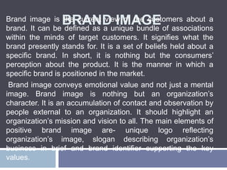 BRAND IMAGEBrand image is the current view of the customers about a
brand. It can be defined as a unique bundle of associations
within the minds of target customers. It signifies what the
brand presently stands for. It is a set of beliefs held about a
specific brand. In short, it is nothing but the consumers’
perception about the product. It is the manner in which a
specific brand is positioned in the market.
Brand image conveys emotional value and not just a mental
image. Brand image is nothing but an organization’s
character. It is an accumulation of contact and observation by
people external to an organization. It should highlight an
organization’s mission and vision to all. The main elements of
positive brand image are- unique logo reflecting
organization’s image, slogan describing organization’s
business in brief and brand identifier supporting the key
values.