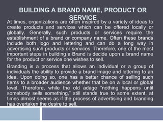 BUILDING A BRAND NAME, PRODUCT OR
SERVICE
At times, organizations are often inspired by a variety of ideas to
create products and services which can be offered locally or
globally. Generally, such products or services require the
establishment of a brand or company name. Often these brands
include both logo and lettering and can do a long way in
advertising such products or services. Therefore, one of the most
important steps in building a Brand is decide upon a brand name
for the product or service one wishes to sell.
Branding is a process that allows an individual or a group of
individuals the ability to provide a brand image and lettering to an
idea. Upon doing so, one has a better chance of selling such
items to a broader audience whether that be on a local or global
level. Therefore, while the old adage “nothing happens until
somebody sells something,” still stands true to some extent, at
times almost seems as if the process of advertising and branding
has overtaken the desire to sell.