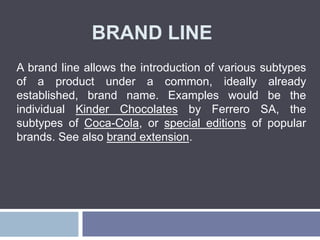 BRAND LINE
A brand line allows the introduction of various subtypes
of a product under a common, ideally already
established, brand name. Examples would be the
individual Kinder Chocolates by Ferrero SA, the
subtypes of Coca-Cola, or special editions of popular
brands. See also brand extension.