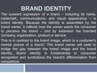BRAND IDENTITY
The outward expression of a brand – including its name,
trademark, communications, and visual appearance – is
brand identity. Because the identity is assembled by the
brand owner, it reflects how the owner wants the consumer
to perceive the brand – and by extension the branded
company, organization, product or service.
This is in contrast to the brand image, which is a customer's
mental picture of a brand.[ The brand owner will seek to
bridge the gap between the brand image and the brand
identity. Brand identity is fundamental to consumer
recognition and symbolizes the brand's differentiation from
competitors