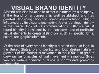 VISUAL BRAND IDENTITY
A brand can also be used to attract customers by a company,
if the brand of a company is well established and has
goodwill. The recognition and perception of a brand is highly
influenced by its visual presentation. A brand's visual identity
is the overall look of its communications. Effective visual
brand identity is achieved by the consistent use of particular
visual elements to create distinction, such as specific fonts,
colors, and graphic elements.
At the core of every brand identity is a brand mark, or logo. In
the United States, brand identity and logo design naturally
grew out of the Modernist movement in the 1950s and greatly
drew on the principles of that movement – simplicity (Mies
van der Rohe's principle of "Less is more") and geometric
abstraction.