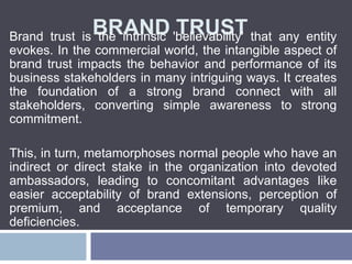 BRAND TRUSTBrand trust is the intrinsic 'believability' that any entity
evokes. In the commercial world, the intangible aspect of
brand trust impacts the behavior and performance of its
business stakeholders in many intriguing ways. It creates
the foundation of a strong brand connect with all
stakeholders, converting simple awareness to strong
commitment.
This, in turn, metamorphoses normal people who have an
indirect or direct stake in the organization into devoted
ambassadors, leading to concomitant advantages like
easier acceptability of brand extensions, perception of
premium, and acceptance of temporary quality
deficiencies.