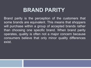 BRAND PARITY
Brand parity is the perception of the customers that
some brands are equivalent. This means that shoppers
will purchase within a group of accepted brands rather
than choosing one specific brand. When brand parity
operates, quality is often not a major concern because
consumers believe that only minor quality differences
exist.