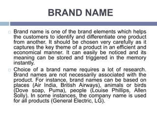 BRAND NAME
Brand name is one of the brand elements which helps
the customers to identify and differentiate one product
from another. It should be chosen very carefully as it
captures the key theme of a product in an efficient and
economical manner. It can easily be noticed and its
meaning can be stored and triggered in the memory
instantly.
Choice of a brand name requires a lot of research.
Brand names are not necessarily associated with the
product. For instance, brand names can be based on
places (Air India, British Airways), animals or birds
(Dove soap, Puma), people (Louise Phillips, Allen
Solly). In some instances, the company name is used
for all products (General Electric, LG).