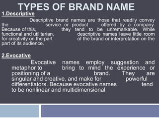TYPES OF BRAND NAME
1.Descriptive
Descriptive brand names are those that readily convey
the service or product offered by a company.
Because of this, they tend to be unremarkable. While
functional and utilitarian, descriptive names leave little room
for creativity on the part of the brand or interpretation on the
part of its audience.
2.Evocative
Evocative names employ suggestion and
metaphor to bring to mind the experience or
positioning of a brand. They are
singular and creative, and make for powerful
differentiators. Because evocative names tend
to be nonlinear and multidimensional
