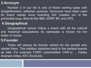 3.Acronym
Number 3 in our list is one of those naming types with
straightforward, utilitarian purpose. Acronyms have been used
for brand names since branding first crawled out of the
primordial soup. Brands like IBM, AARP, BP, and UPS.
4.Geographical
Geographical names imbue a brand with all the cultural
and historical associations its namesake is known for—for
better or worse.
5.Founder
There will always be brands named for the people who
started them. This tradition stretches back to the earliest brands
as well. For example FORD (automobiles CAR`s) , Harley
diversen (bike), KFC (food) etc.