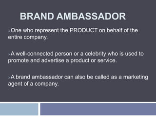 BRAND AMBASSADOR
One who represent the PRODUCT on behalf of the
entire company.
A well-connected person or a celebrity who is used to
promote and advertise a product or service.
A brand ambassador can also be called as a marketing
agent of a company.