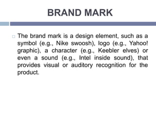 BRAND MARK
The brand mark is a design element, such as a
symbol (e.g., Nike swoosh), logo (e.g., Yahoo!
graphic), a character (e.g., Keebler elves) or
even a sound (e.g., Intel inside sound), that
provides visual or auditory recognition for the
product.