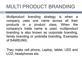 MULTI PRODUCT BRANDING
Multiproduct branding strategy is when a
company uses one name across all their
products in a product class. When the
company's trade name is used, multiproduct
branding is also known as corporate branding,
family branding or umbrella branding. Examples
of SAMSUNG.
They make cell phone, Laptop, tablet, LED and
LCD, headphones ets.