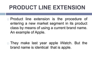 PRODUCT LINE EXTENSION
Product line extension is the procedure of
entering a new market segment in its product
class by means of using a current brand name.
An example of Apple.
They make last year apple iWatch. But the
brand name is identical that is apple.