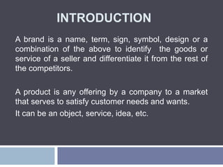INTRODUCTION
A brand is a name, term, sign, symbol, design or a
combination of the above to identify the goods or
service of a seller and differentiate it from the rest of
the competitors.
A product is any offering by a company to a market
that serves to satisfy customer needs and wants.
It can be an object, service, idea, etc.