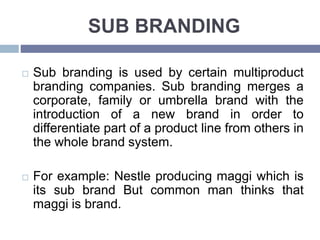 SUB BRANDING
Sub branding is used by certain multiproduct
branding companies. Sub branding merges a
corporate, family or umbrella brand with the
introduction of a new brand in order to
differentiate part of a product line from others in
the whole brand system.
For example: Nestle producing maggi which is
its sub brand But common man thinks that
maggi is brand.