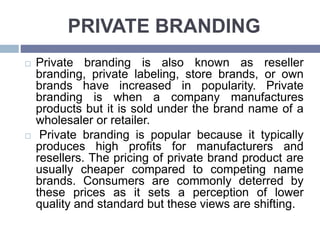 PRIVATE BRANDING
Private branding is also known as reseller
branding, private labeling, store brands, or own
brands have increased in popularity. Private
branding is when a company manufactures
products but it is sold under the brand name of a
wholesaler or retailer.
Private branding is popular because it typically
produces high profits for manufacturers and
resellers. The pricing of private brand product are
usually cheaper compared to competing name
brands. Consumers are commonly deterred by
these prices as it sets a perception of lower
quality and standard but these views are shifting.