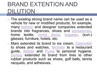 BRAND EXTENTION AND
DILUTION
The existing strong brand name can be used as a
vehicle for new or modified products; for example,
many fashion and designer companies extended
brands into fragrances, shoes and accessories,
home textile, home decor, luggage, (sun-)
glasses, furniture, hotels, etc.
Mars extended its brand to ice cream, Caterpillar
to shoes and watches, Michelin to a restaurant
guide, Adidas and Puma to personal hygiene.
Dunlop extended its brand from tires to other
rubber products such as shoes, golf balls, tennis
racquets, and adhesives.